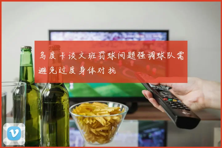 乌度卡谈文班罚球问题强调球队需避免过度身体对抗