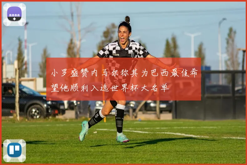 小罗盛赞内马尔称其为巴西最佳希望他顺利入选世界杯大名单