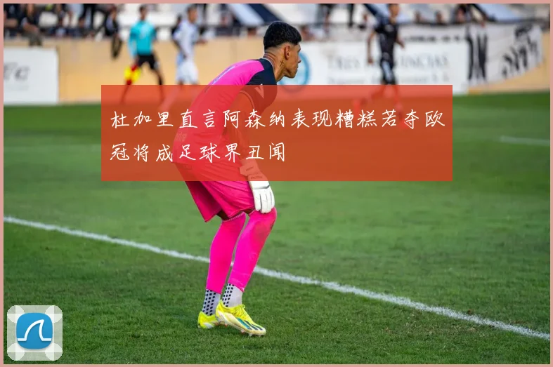 杜加里直言阿森纳表现糟糕若夺欧冠将成足球界丑闻