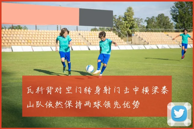 瓦科背对空门转身射门击中横梁泰山队依然保持两球领先优势