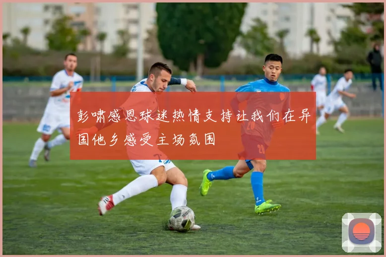 彭啸感恩球迷热情支持让我们在异国他乡感受主场氛围
