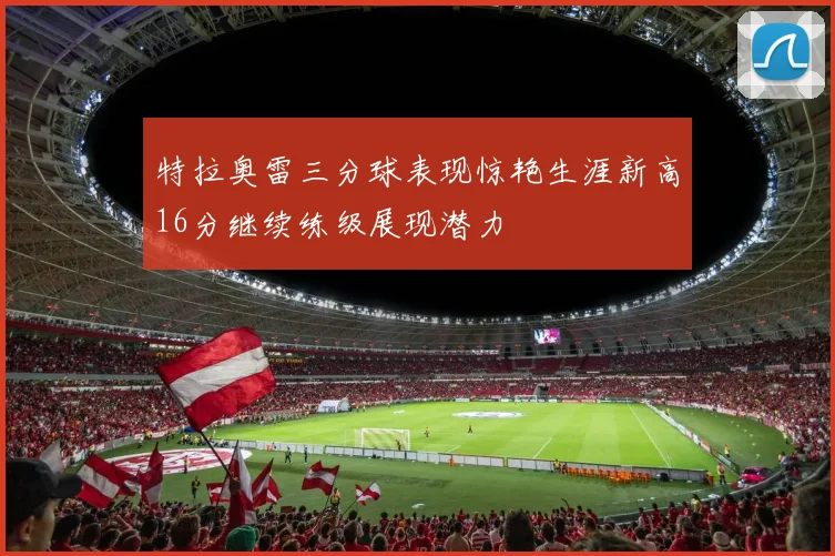 特拉奥雷三分球表现惊艳生涯新高16分继续练级展现潜力