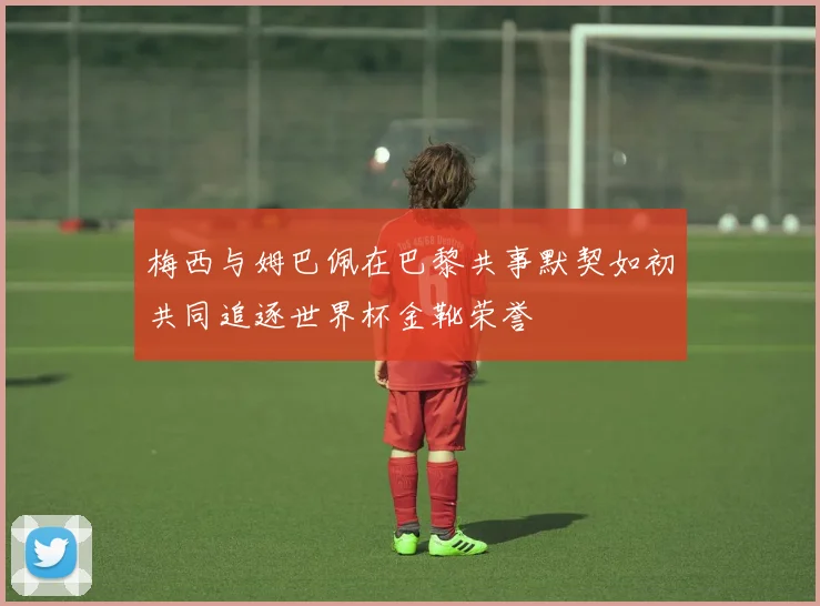 梅西与姆巴佩在巴黎共事默契如初共同追逐世界杯金靴荣誉