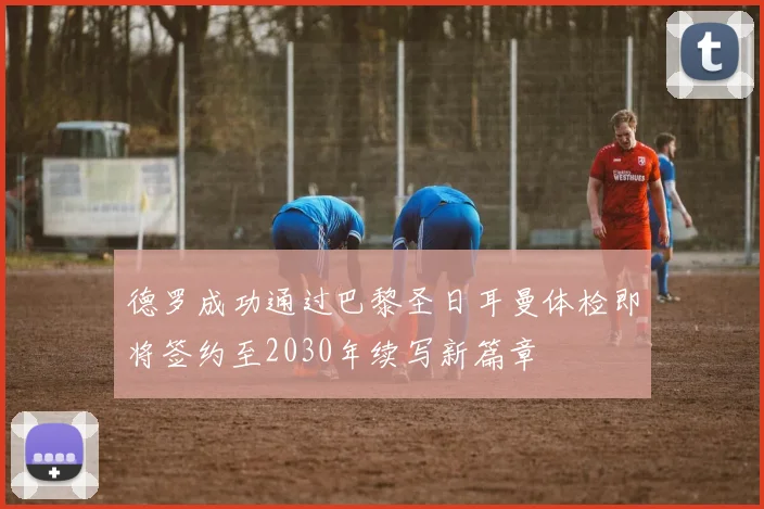德罗成功通过巴黎圣日耳曼体检即将签约至2030年续写新篇章