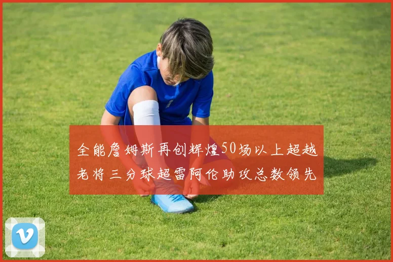 全能詹姆斯再创辉煌50场以上超越老将三分球超雷阿伦助攻总数领先隆多