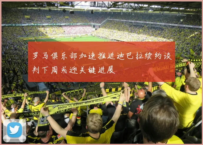 罗马俱乐部加速推进迪巴拉续约谈判下周或迎关键进展