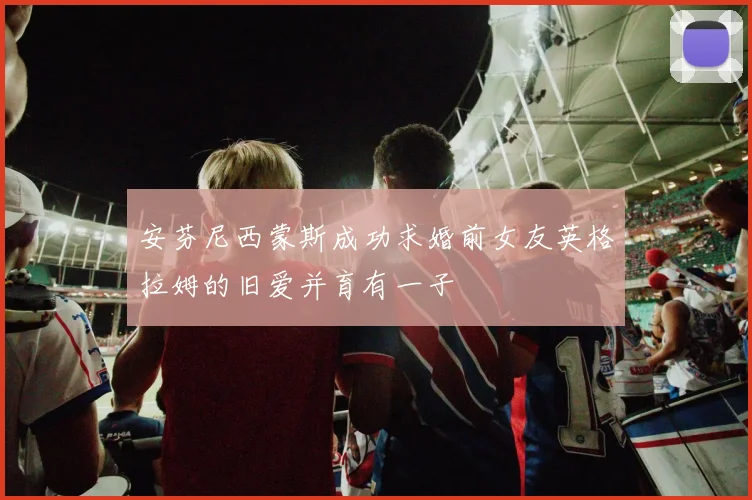 安芬尼西蒙斯成功求婚前女友英格拉姆的旧爱并育有一子