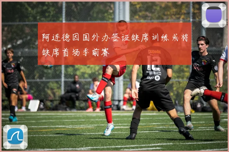阿连德因国外办签证缺席训练或将缺席首场季前赛